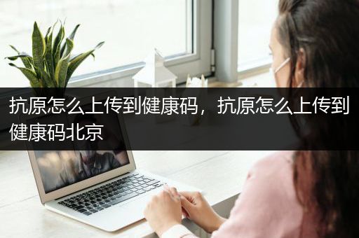 抗原怎么上传到健康码，抗原怎么上传到健康码北京